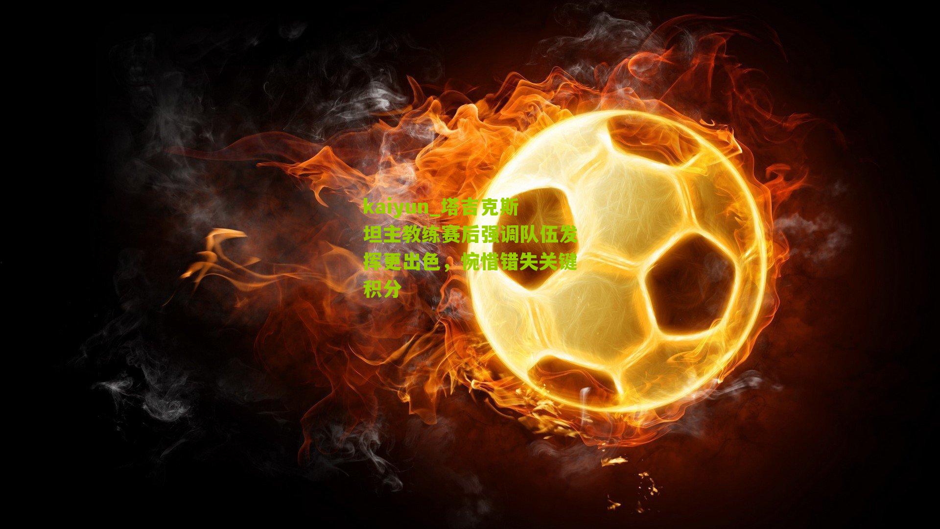 kaiyun_塔吉克斯坦主教练赛后强调队伍发挥更出色，惋惜错失关键积分